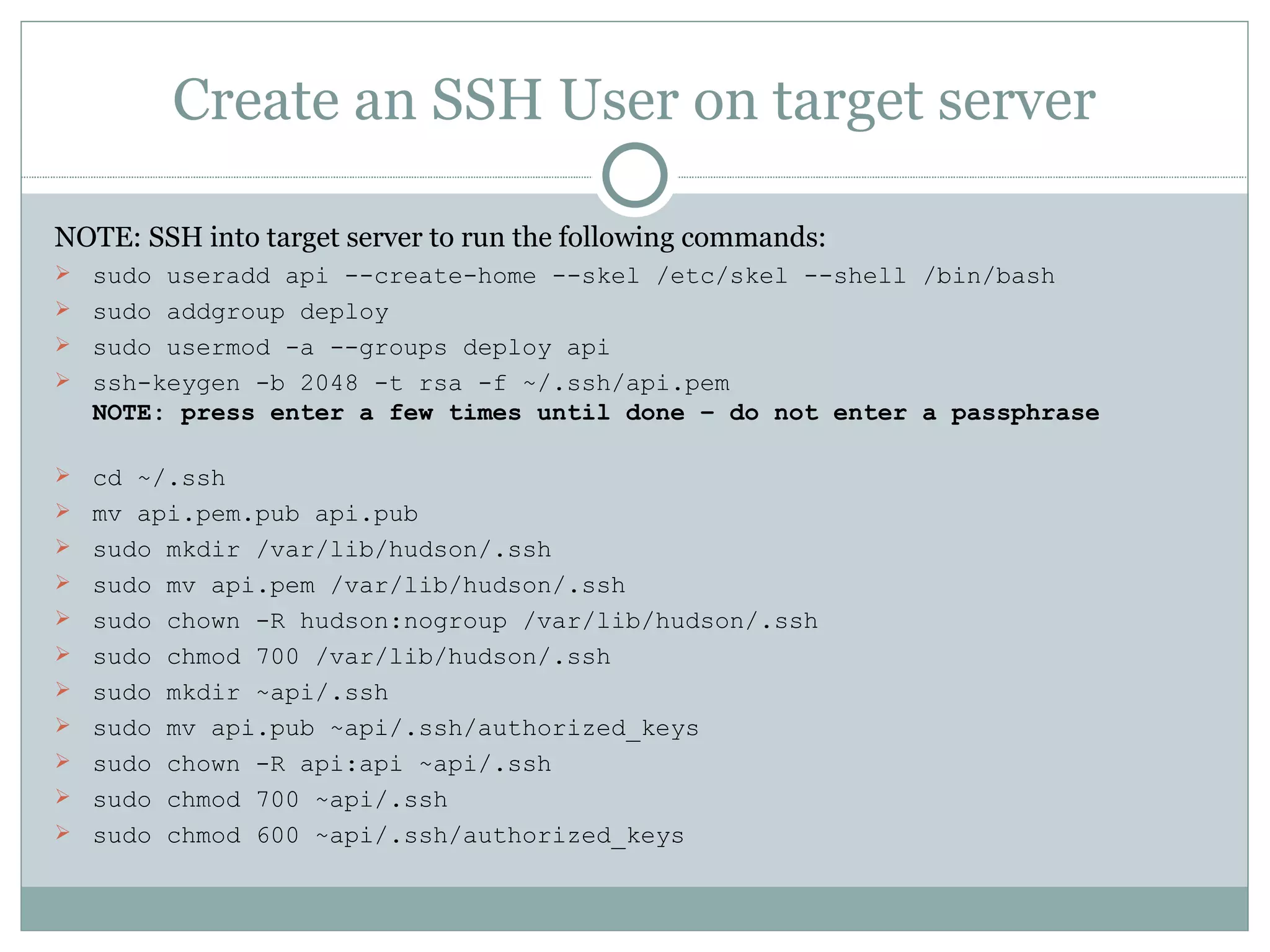 Create an SSH User on target server NOTE: SSH into target server to run the following commands: sudo useradd api --create-home --skel /etc/skel --shell /bin/bash sudo addgroup deploy sudo usermod -a --groups deploy api ssh-keygen -b 2048 -t rsa -f ~/.ssh/api.pem NOTE: press enter a few times until done – do not enter a passphrase cd ~/.ssh mv api.pem.pub api.pub sudo mkdir /var/lib/hudson/.ssh sudo mv api.pem /var/lib/hudson/.ssh sudo chown -R hudson:nogroup /var/lib/hudson/.ssh sudo chmod 700 /var/lib/hudson/.ssh sudo mkdir ~api/.ssh sudo mv api.pub ~api/.ssh/authorized_keys sudo chown -R api:api ~api/.ssh sudo chmod 700 ~api/.ssh sudo chmod 600 ~api/.ssh/authorized_keys 