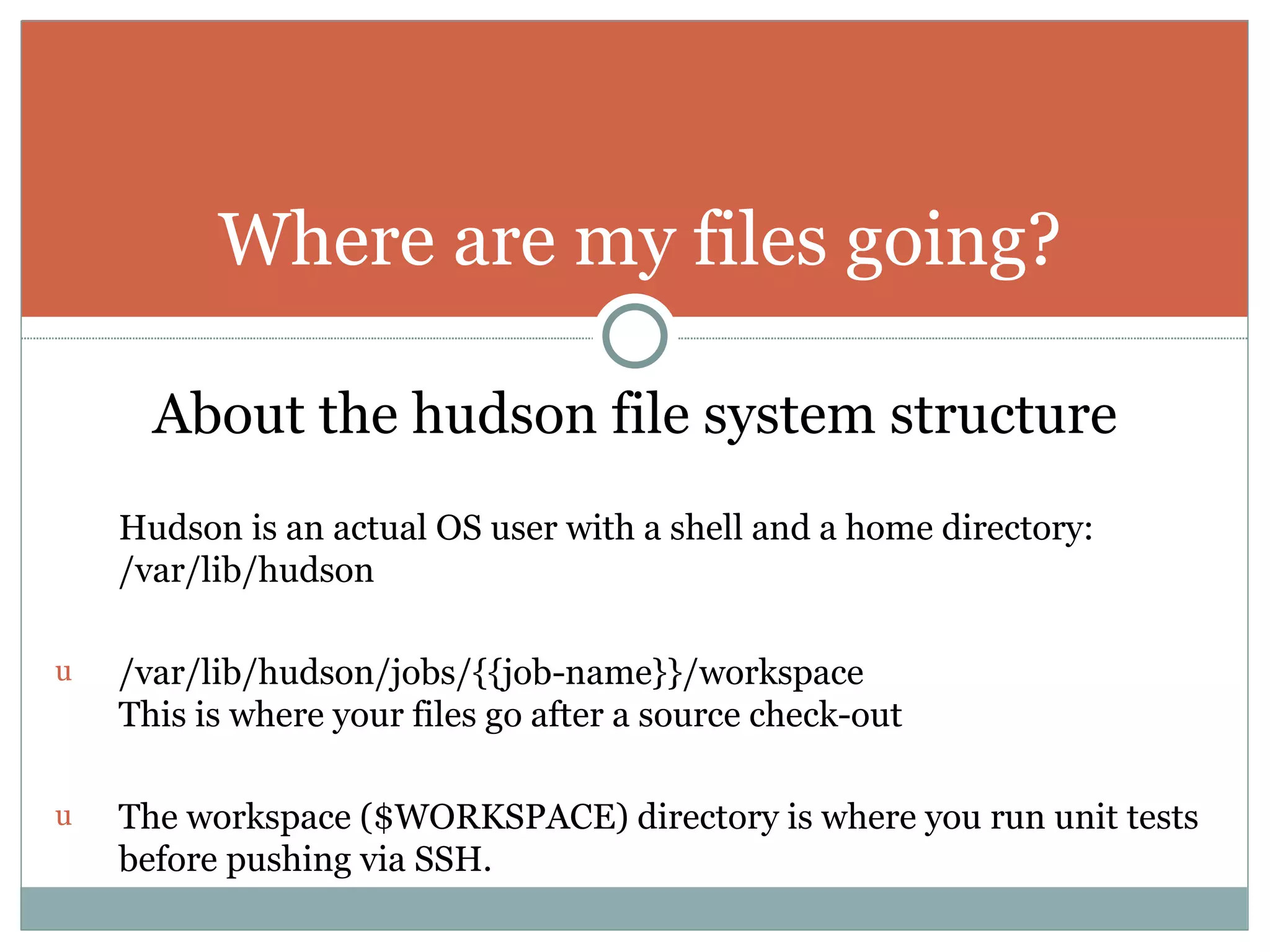 About the hudson file system structure Hudson is an actual OS user with a shell and a home directory: /var/lib/hudson /var/lib/hudson/jobs/{{job-name}}/workspace This is where your files go after a source check-out The workspace ($WORKSPACE) directory is where you run unit tests before pushing via SSH. Where are my files going? 