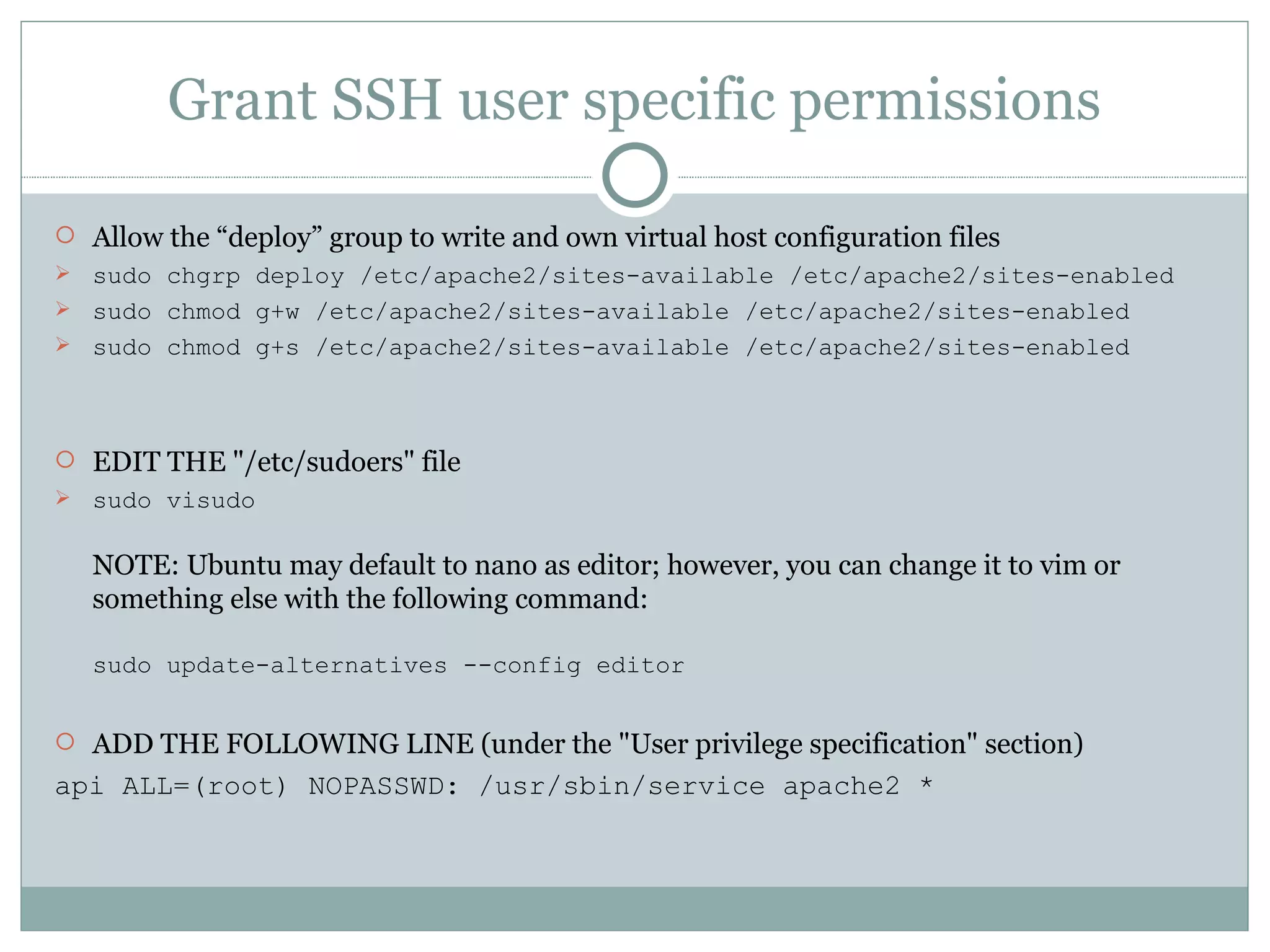 Grant SSH user specific permissions Allow the “deploy” group to write and own virtual host configuration files sudo chgrp deploy /etc/apache2/sites-available /etc/apache2/sites-enabled sudo chmod g+w /etc/apache2/sites-available /etc/apache2/sites-enabled sudo chmod g+s /etc/apache2/sites-available /etc/apache2/sites-enabled EDIT THE &quot;/etc/sudoers&quot; file sudo visudo NOTE: Ubuntu may default to nano as editor; however, you can change it to vim or something else with the following command: sudo update-alternatives --config editor ADD THE FOLLOWING LINE (under the &quot;User privilege specification&quot; section) api ALL=(root) NOPASSWD: /usr/sbin/service apache2 * 