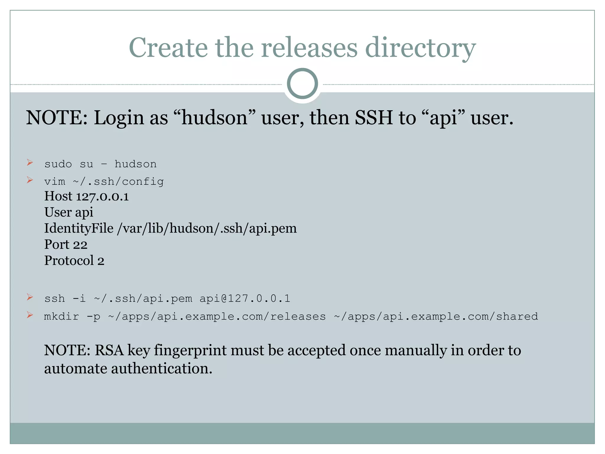 Create the releases directory NOTE: Login as “hudson” user, then SSH to “api” user. sudo su – hudson vim ~/.ssh/config Host 127.0.0.1 User api IdentityFile /var/lib/hudson/.ssh/api.pem Port 22 Protocol 2 ssh -i ~/.ssh/api.pem api@127.0.0.1 mkdir -p ~/apps/api.example.com/releases ~/apps/api.example.com/shared NOTE: RSA key fingerprint must be accepted once manually in order to automate authentication. 