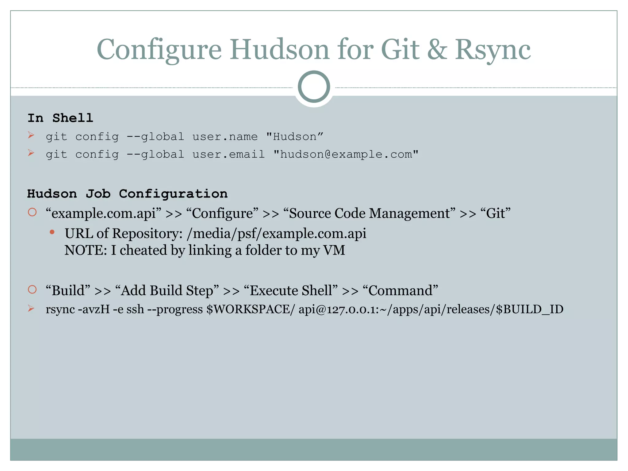 Configure Hudson for Git & Rsync In Shell git config --global user.name &quot;Hudson” git config --global user.email &quot;hudson@example.com&quot; Hudson Job Configuration “ example.com.api” >> “Configure” >> “Source Code Management” >> “Git” URL of Repository: /media/psf/example.com.api NOTE: I cheated by linking a folder to my VM “ Build” >> “Add Build Step” >> “Execute Shell” >> “Command” rsync -avzH -e ssh --progress $WORKSPACE/ api@127.0.0.1:~/apps/api/releases/$BUILD_ID 
