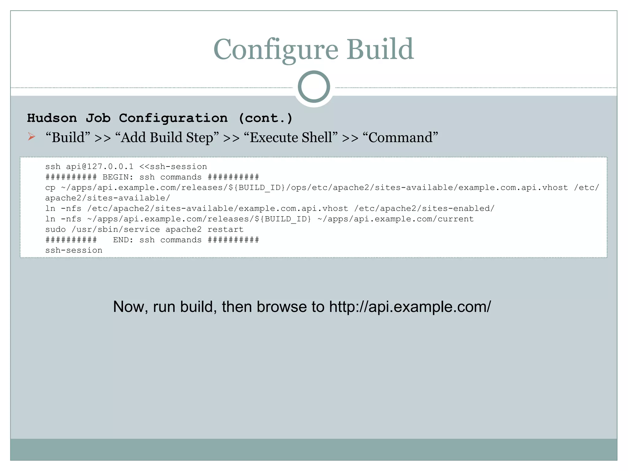 Configure Build Hudson Job Configuration (cont.) “ Build” >> “Add Build Step” >> “Execute Shell” >> “Command” ssh api@127.0.0.1 <<ssh-session ########## BEGIN: ssh commands ########## cp ~/apps/api.example.com/releases/${BUILD_ID}/ops/etc/apache2/sites-available/example.com.api.vhost /etc/apache2/sites-available/ ln -nfs /etc/apache2/sites-available/example.com.api.vhost /etc/apache2/sites-enabled/ ln -nfs ~/apps/api.example.com/releases/${BUILD_ID} ~/apps/api.example.com/current sudo /usr/sbin/service apache2 restart ##########  END: ssh commands ########## ssh-session Now, run build, then browse to http://api.example.com/ 