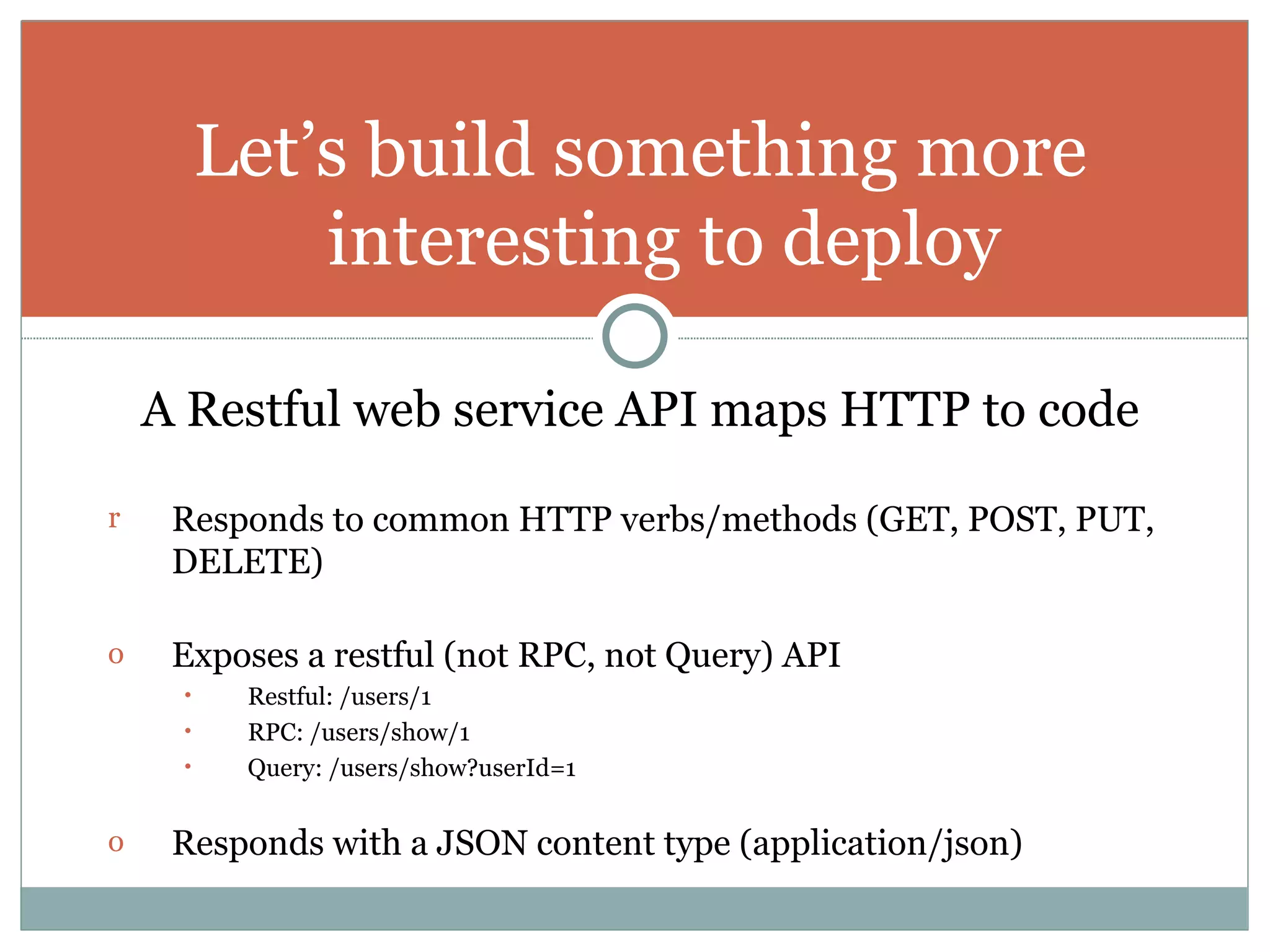 A Restful web service API maps HTTP to code Responds to common HTTP verbs/methods (GET, POST, PUT, DELETE)   Exposes a restful (not RPC, not Query) API Restful: /users/1 RPC: /users/show/1 Query: /users/show?userId=1 Responds with a JSON content type (application/json) Let’s build something more interesting to deploy 