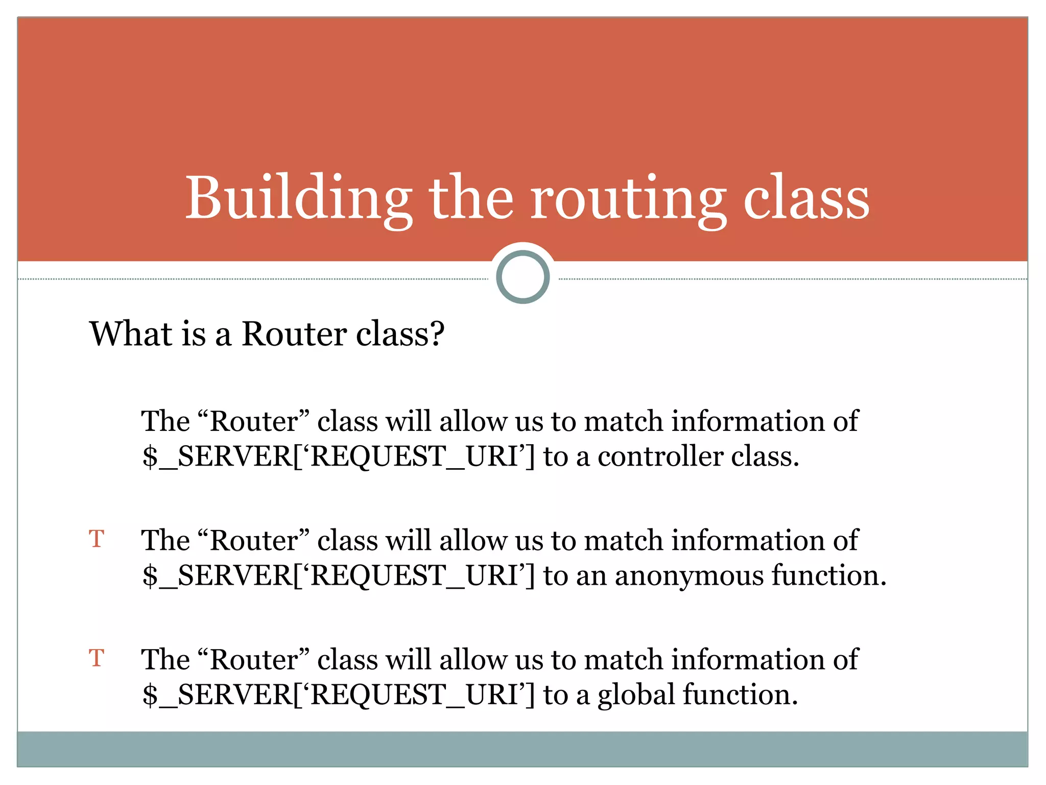 What is a Router class? The “Router” class will allow us to match information of $_SERVER[‘REQUEST_URI’] to a controller class. The “Router” class will allow us to match information of $_SERVER[‘REQUEST_URI’] to an anonymous function. The “Router” class will allow us to match information of $_SERVER[‘REQUEST_URI’] to a global function. Building the routing class 