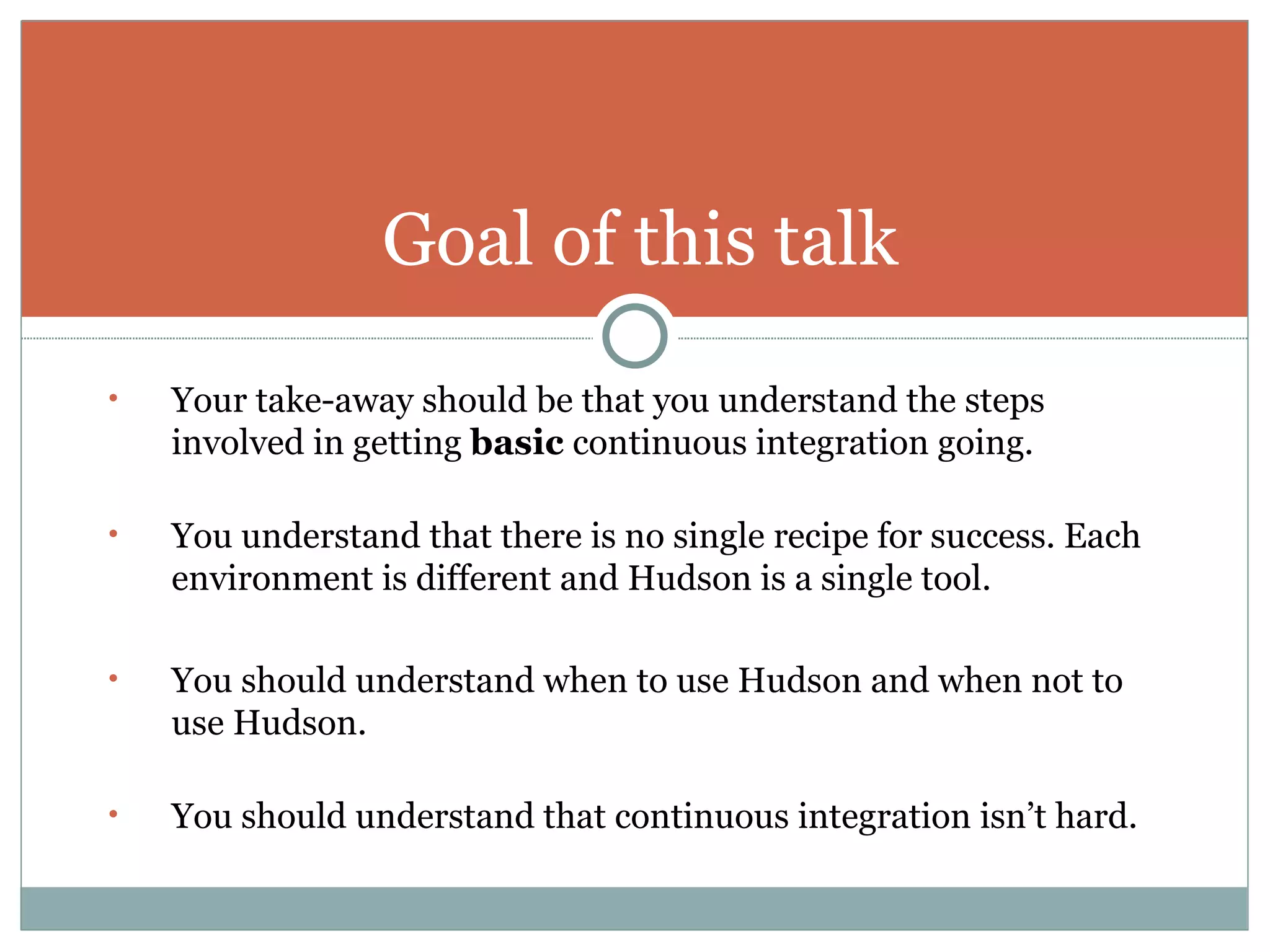 Your take-away should be that you understand the steps involved in getting  basic  continuous integration going. You understand that there is no single recipe for success. Each environment is different and Hudson is a single tool. You should understand when to use Hudson and when not to use Hudson. You should understand that continuous integration isn’t hard. Goal of this talk 