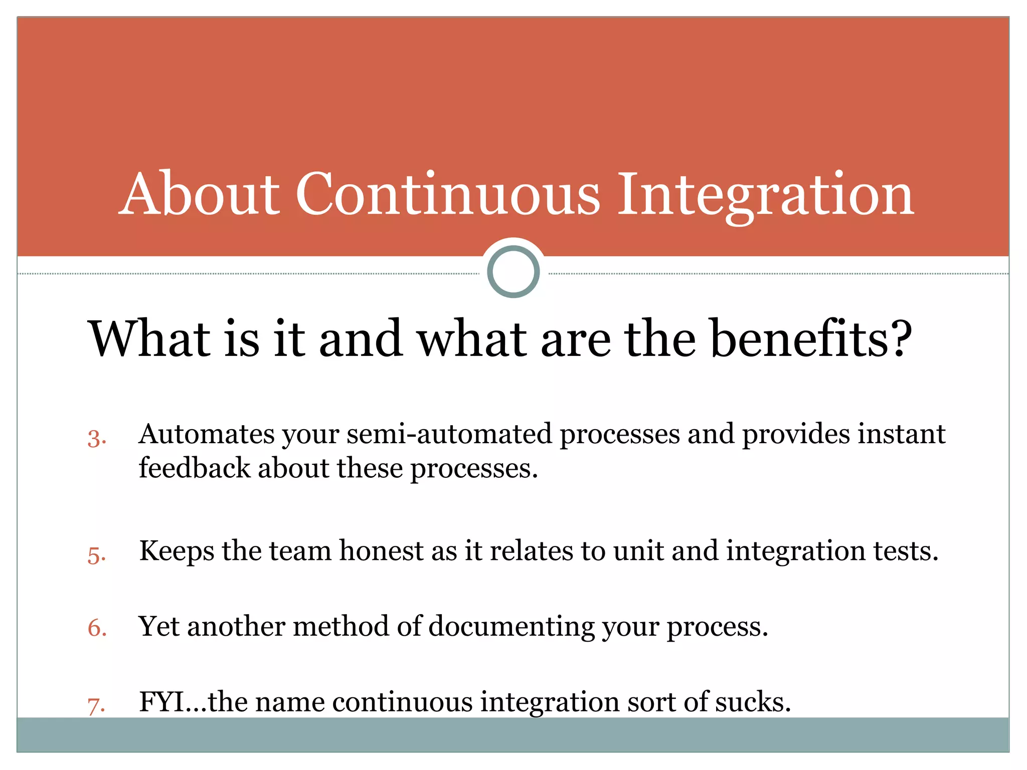What is it and what are the benefits? Automates your semi-automated processes and provides instant feedback about these processes. Keeps the team honest as it relates to unit and integration tests. Yet another method of documenting your process. FYI…the name continuous integration sort of sucks. About Continuous Integration 