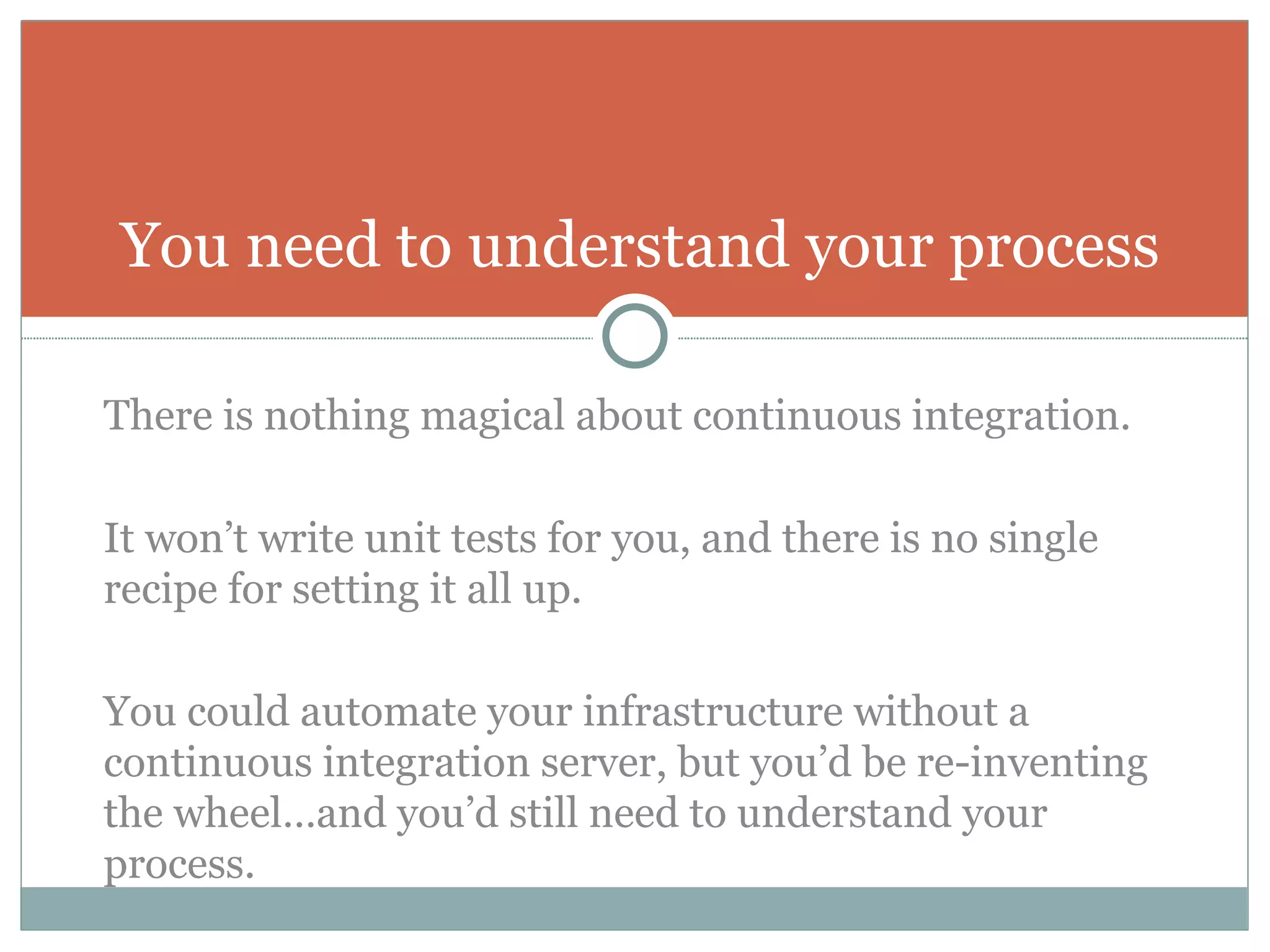 There is nothing magical about continuous integration.  It won’t write unit tests for you, and there is no single recipe for setting it all up. You could automate your infrastructure without a continuous integration server, but you’d be re-inventing the wheel…and you’d still need to understand your process. You need to understand your process 