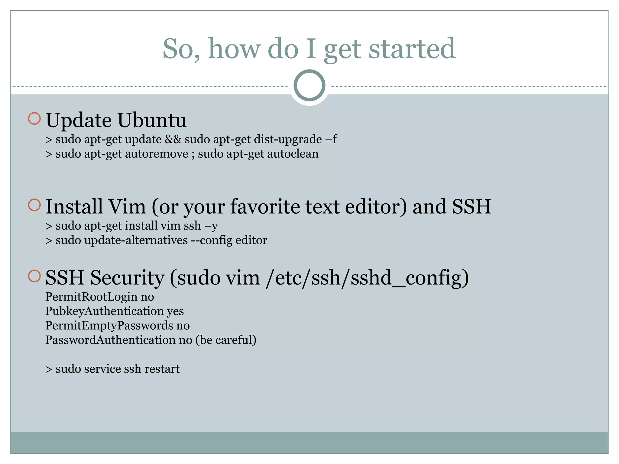 So, how do I get started Update Ubuntu > sudo apt-get update && sudo apt-get dist-upgrade –f > sudo apt-get autoremove ; sudo apt-get autoclean Install Vim (or your favorite text editor) and SSH > sudo apt-get install vim ssh –y > sudo update-alternatives --config editor SSH Security (sudo vim /etc/ssh/sshd_config) PermitRootLogin no PubkeyAuthentication yes PermitEmptyPasswords no PasswordAuthentication no (be careful) > sudo service ssh restart 