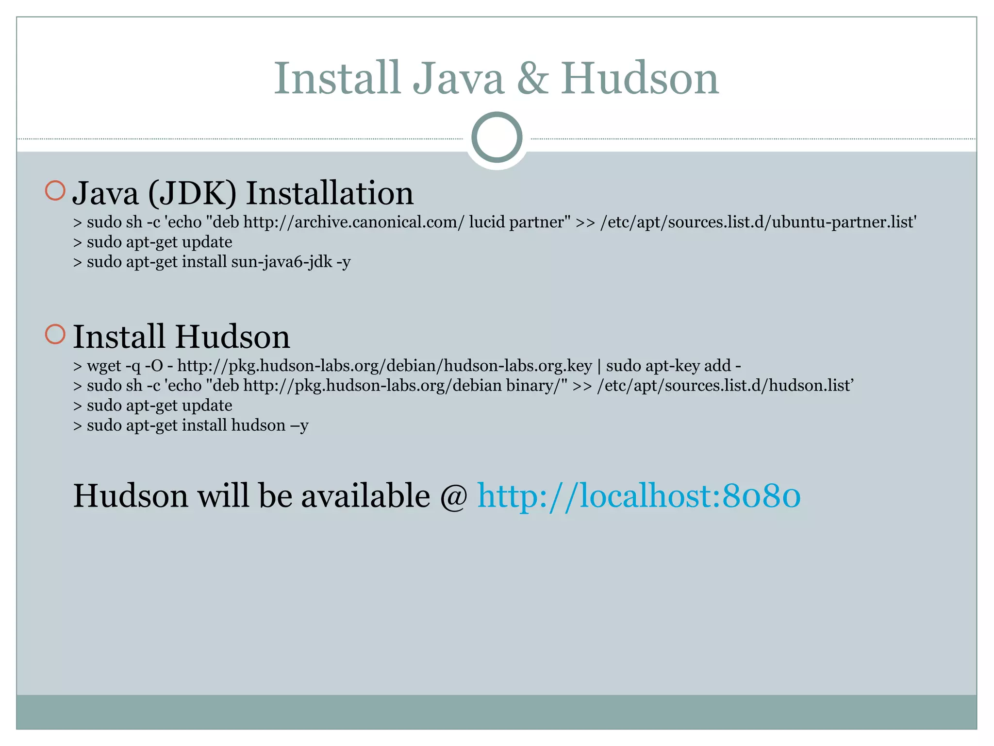 Install Java & Hudson Java (JDK) Installation > sudo sh -c 'echo &quot;deb http://archive.canonical.com/ lucid partner&quot; >> /etc/apt/sources.list.d/ubuntu-partner.list' > sudo apt-get update > sudo apt-get install sun-java6-jdk -y Install Hudson > wget -q -O - http://pkg.hudson-labs.org/debian/hudson-labs.org.key | sudo apt-key add - > sudo sh -c 'echo &quot;deb http://pkg.hudson-labs.org/debian binary/&quot; >> /etc/apt/sources.list.d/hudson.list’ > sudo apt-get update > sudo apt-get install hudson –y Hudson will be available @  http://localhost:8080 