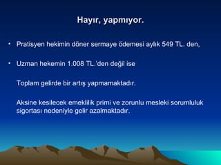 Hayır, yapmıyor. Pratisyen hekimin döner sermaye ödemesi aylık 549 TL. den, Uzman hekemin 1.008 TL.’den değil ise Toplam gelirde bir artış yapmamaktadır.  Aksine kesilecek emeklilik primi ve zorunlu mesleki sorumluluk sigortası nedeniyle gelir azalmaktadır. 
