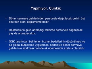 Yapmıyor. Çünkü; Döner sermaye gelirlerinden personele dağıtılacak gelirin üst sınırının oranı değişmemektedir. Hastanelerin geliri artmadığı takdirde personele dağıtılacak pay da artmayacaktır. SGK tarafından belirlenen hizmet bedellerinin düşürülmesi ya da global bütçeleme uygulaması nedeniyle döner sermaye gelirlerinin azalması halinde ek ödemelerde azalma olacaktır. 