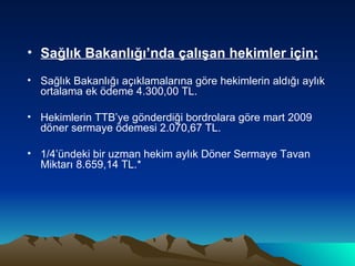 Sağlık Bakanlığı’nda çalışan hekimler için; Sağlık Bakanlığı açıklamalarına göre hekimlerin aldığı aylık ortalama ek ödeme 4.300,00 TL. Hekimlerin TTB’ye gönderdiği bordrolara göre mart 2009 döner sermaye ödemesi 2.070,67 TL. 1/4’ündeki bir uzman hekim aylık Döner Sermaye Tavan Miktarı 8.659,14 TL.* 