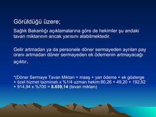 Görüldüğü üzere; Sağlık Bakanlığı açıklamalarına göre de hekimler şu andaki tavan miktarının ancak yarısını alabilmektedir.  Gelir artmadan ya da personele döner sermayeden ayrılan pay oranı artmadan döner sermayeden ek ödemenin artmayacağı açıktır . *(Döner Sermaye Tavan Miktarı = maaş + yan ödeme + ek gösterge + özel hizmet tazminatı x %1/4 uzman hekim:80,26 + 49,20 + 192,62 + 914,94 x %700 =  8.659,14  (tavan miktarı) 