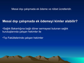 Mesai dışı çalışmada ek ödeme ve nöbet ücretleridir.   Mesai dışı çalışmada ek ödemeyi kimler alabilir? Sağlık Bakanlığına bağlı döner sermayesi bulunan sağlık kuruluşlarında çalışan hekimler ile Tıp Fakültelerinde çalışan hekimler 
