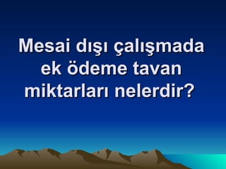 Mesai dışı çalışmada ek ödeme tavan miktarları nelerdir?   