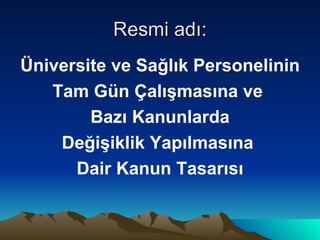 Resmi adı: Üniversite ve Sağlık Personelinin Tam Gün Çalışmasına ve  Bazı Kanunlarda Değişiklik Yapılmasına  Dair Kanun Tasarısı 