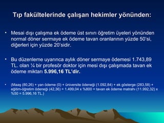 Tıp fakültelerinde çalışan hekimler yönünden: Mesai dışı çalışma ek ödeme üst sınırı öğretim üyeleri yönünden normal döner sermaye ek ödeme tavan oranlarının yüzde 50’si, diğerleri için yüzde 20’sidir. Bu düzenleme uyarınca aylık döner sermaye ödemesi 1.743,89 TL. olan ¼ bir profesör doktor için mesi dışı çalışmada tavan ek ödeme miktarı  5.996,16 TL’dir. (Maaş (80,26) + yan ödeme (0) + üniversite ödeneği (1.092,84) + ek gösterge (283,58) + eğitim-öğretim ödeneği (42,36) = 1.499,04 x %800 = tavan ek ödeme matrahı (11.992,32) x %50 = 5.996,16 TL.) 