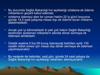 Bu durumda Sağlık Bakanlığı’nın açıkladığı ortalama ek ödeme miktarlarını geçerli kabul edersek; ortalama ödemeyi alan bir uzman hekim 22 iş günü boyunca günde 14,5 saat çalışırsa mesai dışı ek ödeme tavan miktarını alabilmektedir.  Ancak çok iyi bilinmektedir ki pek çok hekim Sağlık Bakanlığı tarafından açıklanan miktarların altında döner sermaye ek ödemesi almaktadır.  Üstelik saatine 5 lira 59 kuruş ödeneceği belirtilen aylık 130 saatlik nöbet süresi için mesai dışı döner sermaye ek ödemesi yapılmayacaktır.  Bu nedenle de hekimler, yedi gün, günde 24 saat çalışsa da Sağlık Bakanlığı’nın açıkladığı rakamları alamayacaktır. 