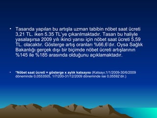 Tasarıda yapılan bu artışla uzman tabibin nöbet saat ücreti 3,21 TL. iken 5.35 TL’ye çıkarılmaktadır. Tasarı bu haliyle yasalaşırsa 2009 yılı ikinci yarısı için nöbet saat ücreti 5,59 TL. olacaktır. Gösterge artış oranları %66,6’dır. Oysa Sağlık Bakanlığı gerçek dışı bir biçimde nöbet ücreti artışlarının %145 ile %185 arasında olduğunu açıklamaktadır. *Nöbet saat ücreti = gösterge x aylık katsayısı  (Katsayı;1/1/2009-30/6/2009 döneminde 0,0553505, 1/7/200-31/12/2009 döneminde ise 0,05592’dir.) 