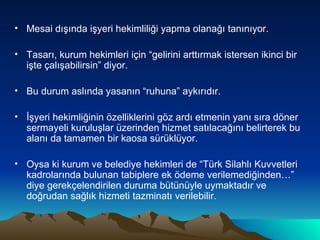 Mesai dışında işyeri hekimliliği yapma olanağı tanınıyor. Tasarı, kurum hekimleri için “gelirini arttırmak istersen ikinci bir işte çalışabilirsin” diyor. Bu durum aslında yasanın “ruhuna” aykırıdır. İşyeri hekimliğinin özelliklerini göz ardı etmenin yanı sıra döner sermayeli kuruluşlar üzerinden hizmet satılacağını belirterek bu alanı da tamamen bir kaosa sürüklüyor. Oysa ki kurum ve belediye hekimleri de “Türk Silahlı Kuvvetleri kadrolarında bulunan tabiplere ek ödeme verilemediğinden…” diye gerekçelendirilen duruma bütünüyle uymaktadır ve doğrudan sağlık hizmeti tazminatı verilebilir.  