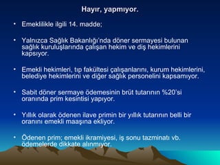 Hayır, yapmıyor. Emeklilikle ilgili 14. madde; Yalnızca Sağlık Bakanlığı’nda döner sermayesi bulunan sağlık kuruluşlarında çalışan hekim ve diş hekimlerini kapsıyor. Emekli hekimleri, tıp fakültesi çalışanlarını, kurum hekimlerini, belediye hekimlerini ve diğer sağlık personelini kapsamıyor. Sabit döner sermaye ödemesinin brüt tutarının %20’si oranında prim kesintisi yapıyor. Yıllık olarak ödenen ilave primin bir yıllık tutarının belli bir oranını emekli maaşına ekliyor. Ödenen prim; emekli ikramiyesi, iş sonu tazminatı vb. ödemelerde dikkate alınmıyor. 