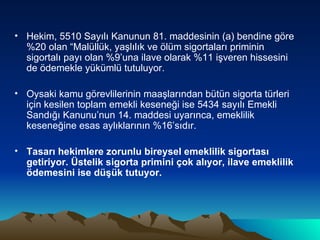 Hekim, 5510 Sayılı Kanunun 81. maddesinin (a) bendine göre %20 olan “Malüllük, yaşlılık ve ölüm sigortaları priminin sigortalı payı olan %9’una ilave olarak %11 işveren hissesini de ödemekle yükümlü tutuluyor. Oysaki kamu görevlilerinin maaşlarından bütün sigorta türleri için kesilen toplam emekli keseneği ise 5434 sayılı Emekli Sandığı Kanunu’nun 14. maddesi uyarınca, emeklilik keseneğine esas aylıklarının %16’sıdır. Tasarı hekimlere zorunlu bireysel emeklilik sigortası getiriyor. Üstelik sigorta primini çok alıyor, ilave emeklilik ödemesini ise düşük tutuyor.   