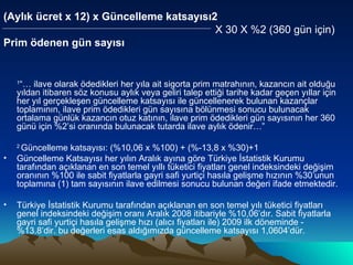 (Aylık ücret x 12) x Güncelleme katsayısı2    X 30 X %2 (360 gün için) Prim ödenen gün sayısı   1 “… ilave olarak ödedikleri her yıla ait sigorta prim matrahının, kazancın ait olduğu yıldan itibaren söz konusu aylık veya geliri talep ettiği tarihe kadar geçen yıllar için her yıl gerçekleşen güncelleme katsayısı ile güncellenerek bulunan kazançlar toplamının, ilave prim ödedikleri gün sayısına bölünmesi sonucu bulunacak ortalama günlük kazancın otuz katının, ilave prim ödedikleri gün sayısının her 360 günü için %2’si oranında bulunacak tutarda ilave aylık ödenir…” 2  Güncelleme katsayısı: (%10,06 x %100) + (%-13,8 x %30)+1 Güncelleme Katsayısı her yılın Aralık ayına göre Türkiye İstatistik Kurumu tarafından açıklanan en son temel yıllı tüketici fiyatları genel indeksindeki değişim oranının %100 ile sabit fiyatlarla gayri safi yurtiçi hasıla gelişme hızının %30’unun toplamına (1) tam sayısının ilave edilmesi sonucu bulunan değeri ifade etmektedir. Türkiye İstatistik Kurumu tarafından açıklanan en son temel yılı tüketici fiyatları genel indeksindeki değişim oranı Aralık 2008 itibariyle %10,06’dır. Sabit fiyatlarla gayri safi yurtiçi hasıla gelişme hızı (alıcı fiyatları ile) 2009 ilk döneminde -%13.8’dir. bu değerleri esas aldığımızda güncelleme katsayısı 1,0604’dür. 