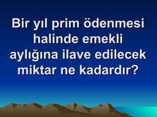 Bir yıl prim ödenmesi halinde emekli aylığına ilave edilecek miktar ne kadardır? 