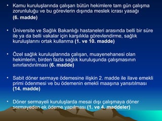 Kamu kuruluşlarında çalışan bütün hekimlere tam gün çalışma zorunluluğu ve bu görevlerin dışında meslek icrası yasağı  (6. madde) Üniversite ve Sağlık Bakanlığı hastaneleri arasında belli bir süre ile ya da belli vakalar için karşılıkla görevlendirme, sağlık kuruluşlarını ortak kullanma  (1. ve 10. madde) Özel sağlık kuruluşlarında çalışan, muayenehanesi olan hekimlerin, birden fazla sağlık kuruluşunda çalışmasının sınırlandırılması  (6. madde) Sabit döner sermaye ödemesine ilişkin 2. madde ile ilave emekli primi ödenmesi ve bu ödemenin emekli maaşına yansıtılması  (14. madde) Döner sermayeli kuruluşlarda mesai dışı çalışmaya döner sermayeden ek ödeme yapılması  (1. ve 4. maddeler) 