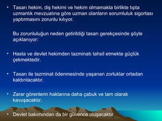 Tasarı hekim, diş hekimi ve hekim olmamakla birlikte tıpta uzmanlık mevzuatına göre uzman olanların sorumluluk sigortası yaptırmasını zorunlu kılıyor. Bu zorunluluğun neden getirildiği tasarı gerekçesinde şöyle açıklanıyor: Hasta ve devlet hekimden tazminatı tahsil etmekte güçlük çekmektedir. Tasarı ile tazminat ödenmesinde yaşanan zorluklar ortadan kaldırılacaktır. Zarar görenlerin haklarına daha çabuk ve tam olarak kavuşacaktır. Devlet bakımından da bir güvence oluşacaktır. 