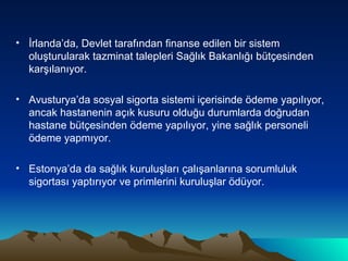 İrlanda’da, Devlet tarafından finanse edilen bir sistem oluşturularak tazminat talepleri Sağlık Bakanlığı bütçesinden karşılanıyor. Avusturya’da sosyal sigorta sistemi içerisinde ödeme yapılıyor, ancak hastanenin açık kusuru olduğu durumlarda doğrudan hastane bütçesinden ödeme yapılıyor, yine sağlık personeli ödeme yapmıyor. Estonya’da da sağlık kuruluşları çalışanlarına sorumluluk sigortası yaptırıyor ve primlerini kuruluşlar ödüyor. 