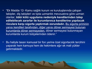 “ Ek Madde 12- Kamu sağlık kurum ve kuruluşlarında çalışan tabipler, diş tabipleri ve tıpta uzmanlık mevzuatına göre uzman olanlar,  tıbbi kötü uygulama nedeniyle kendilerinden talep edilebilecek zararlar ile kurumlarınca kendilerine yapılacak rüculara karşı sigorta yaptırmak zorundadır.  Bu sigorta   priminin yarısı kendileri tarafından, diğer yarısı döner sermayesi bulunan kurumlarda döner sermayeden,  döner sermayesi bulunmayan kurumlarda kurum bütçelerinden ödenir.” Bu haliyle tasarı kamusal bir fon yerine özel sigortacılık tercihini yaparak hem kamuya hem de hekimlere ağır ek mali yükler getirmektedir. 