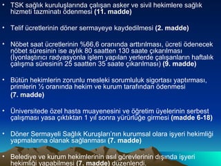 TSK sağlık kuruluşlarında çalışan asker ve sivil hekimlere sağlık hizmeti tazminatı ödenmesi  (11. madde) Telif ücretlerinin döner sermayeye kaydedilmesi  (2. madde) Nöbet saat ücretlerinin %66,6 oranında arttırılması, ücreti ödenecek nöbet süresinin ise aylık 80 saatten 130 saate çıkarılması (İyonlaştırıcı radyasyonla işlem yapılan yerlerde çalışanların haftalık çalışma süresinin 25 saatten 35 saate çıkarılması)  (9. madde) Bütün hekimlerin zorunlu mesleki sorumluluk sigortası yaptırması, primlerin ½ oranında hekim ve kurum tarafından ödenmesi  (7. madde) Üniversitede özel hasta muayenesini ve öğretim üyelerinin serbest çalışması yasa çıktıktan 1 yıl sonra yürürlüğe girmesi  (madde 6-18) Döner Sermayeli Sağlık Kuruşları’nın kurumsal olara işyeri hekimliği yapmalarına olanak sağlanması  (7. madde) Belediye ve kurum hekimlerinin asıl görevlerinin dışında işyeri hekimliği yapabilmesi  (7. madde)  düzenlendi. 