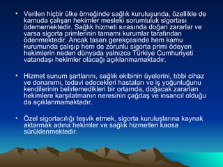 Verilen hiçbir ülke örneğinde sağlık kuruluşunda, özellikle de kamuda çalışan hekimler mesleki sorumluluk sigortası ödememektedir. Sağlık hizmeti sırasında doğan zararlar ve varsa sigorta primlerinin tamamı kurumlar tarafından ödenmektedir. Ancak tasarı gerekçesinde hem kamu kurumunda çalışıp hem de zorunlu sigorta primi ödeyen hekimlerin neden dünyada yalnızca Türkiye Cumhuriyeti vatandaşı hekimler olacağı açıklanmamaktadır. Hizmet sunum şartlarını, sağlık ekibinin üyelerini, tıbbi cihaz ve donanımı, tedavi edecekleri hastaları ve iş yoğunluğunu kendilerinin belirlemedikleri bir ortamda, doğacak zararları hekimlere karşılatmanın neresinin çağdaş ve insancıl olduğu da açıklanmamaktadır. Özel sigortacılığı teşvik etmek, sigorta kuruluşlarına kaynak aktarmak adına hekimler ve sağlık hizmetleri kaosa sürüklenmektedir. 