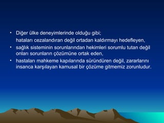 Diğer ülke deneyimlerinde olduğu gibi;  hataları cezalandıran değil ortadan kaldırmayı hedefleyen, sağlık sisteminin sorunlarından hekimleri sorumlu tutan değil onları sorunların çözümüne ortak eden,  hastaları mahkeme kapılarında süründüren değil, zararlarını insanca karşılayan kamusal bir çözüme gitmemiz zorunludur. 