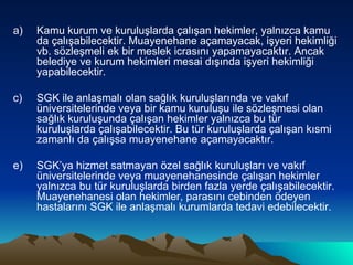 Kamu kurum ve kuruluşlarda çalışan hekimler, yalnızca kamu da çalışabilecektir. Muayenehane açamayacak, işyeri hekimliği vb. sözleşmeli ek bir meslek icrasını yapamayacaktır. Ancak belediye ve kurum hekimleri mesai dışında işyeri hekimliği yapabilecektir. SGK ile anlaşmalı olan sağlık kuruluşlarında ve vakıf üniversitelerinde veya bir kamu kuruluşu ile sözleşmesi olan sağlık kuruluşunda çalışan hekimler yalnızca bu tür kuruluşlarda çalışabilecektir. Bu tür kuruluşlarda çalışan kısmi zamanlı da çalışsa muayenehane açamayacaktır. SGK’ya hizmet satmayan özel sağlık kuruluşları ve vakıf üniversitelerinde veya muayenehanesinde çalışan hekimler yalnızca bu tür kuruluşlarda birden fazla yerde çalışabilecektir. Muayenehanesi olan hekimler, parasını cebinden ödeyen hastalarını SGK ile anlaşmalı kurumlarda tedavi edebilecektir. 