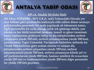 209 s.k. Madde 5/4 (Eski Hali) (Ek fıkra: 07/03/2006 - 5471 S.K./1. md.) Yukarıdaki fıkrada yer alan hükme göre personelin katkısıyla elde edilen döner sermaye gelirlerinden personele bir ayda yapılacak ek ödemenin tutarı, ilgili personelin bir ayda alacağı aylık (ek gösterge dahil), yan ödeme ve her türlü tazminat (makam, temsil ve görev tazminatı hariç) toplamının; pratisyen tabip ve diş tabiplerinden serbest çalışanlara yüzde 250'sini, serbest çalışmayanlara yüzde 500'ünü, uzman tabip, Tıpta Uzmanlık Tüzüğünde belirtilen dallarda bu Tüzük hükümlerine göre uzman olanlar ve uzman diş tabiplerinden serbest çalışanlara yüzde 350'sini, serbest çalışmayanlara yüzde 700'ünü, serbest çalışmayan klinik şef ve şef yardımcılarına yüzde 800'ünü, hastane müdürü ile eczacılara yüzde 250'sini ve başhemşirelere yüzde 200'ünü diğer personele ise yüzde 150'sini geçemez.  AVUKAT SEMİH ÖNEM 