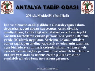 209 s.k. Madde 5/4 (Eski Hali) İşin ve hizmetin özelliği dikkate alınarak yoğun bakım, doğumhane, yeni doğan, süt çocuğu, yanık, diyaliz, ameliyathane, kemik iliği nakil ünitesi ve acil servis gibi özellikli hizmetlerde çalışan personel için yüzde 150 oranı, yüzde 200 olarak uygulanır. Sözleşmeli olarak istihdam edilen sağlık personeline yapılacak ek ödemenin tutarı ise, aynı birimde aynı unvanlı kadroda çalışan ve hizmet yılı aynı olan emsali sağlık personeli esas alınarak belirlenir ve bunlara yapılacak ek ödeme, hiçbir şekilde emsaline yapılabilecek ek ödeme üst sınırını geçemez. AVUKAT SEMİH ÖNEM 