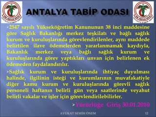 2547 sayılı Yükseköğretim Kanununun 38 inci maddesine göre Sağlık Bakanlığı merkez teşkilatı ve bağlı sağlık kurum ve kuruluşlarında görevlendirilenler, aynı maddede belirtilen ilave ödemelerden yararlanmamak kaydıyla, Bakanlık merkez veya bağlı sağlık kurum ve kuruluşlarında görev yaptıkları unvan için belirlenen ek ödemeden faydalandırılır. Sağlık kurum ve kuruluşlarında ihtiyaç duyulması halinde, ilgilinin isteği ve kurumlarının muvafakatiyle diğer kamu kurum ve kuruluşlarında görevli sağlık personeli haftanın belirli gün veya saatlerinde veyahut belirli vakalar ve işler için görevlendirilebilirler.  Yürürlüğe  Giriş 30.01.2010 AVUKAT SEMİH ÖNEM 