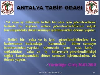 Yıl veya ay itibarıyla belirli bir süre için görevlendirme halinde bu kişilere, sadece görevlendirildikleri sağlık kuruluşundaki döner sermaye işletmesinden ödeme yapılır. Belirli bir  vaka ve iş için  görevlendirilenlere ise, kadrosunun bulunduğu  kurumdaki  döner sermaye işletmesinden yapılan  ödemenin  yanı  sıra,  katkı  sağladıkları  vaka  ve  iş  dolayısıyla görevlendirildiği sağlık kuruluşundaki döner sermaye işletmesinden, ek ödeme yapılır. Yürürlüğe  Giriş 30.01.2010 AVUKAT SEMİH ÖNEM 