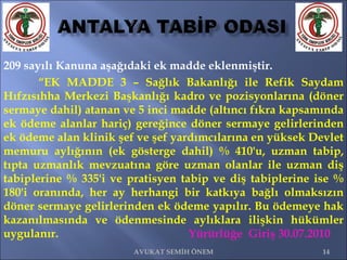 209 sayılı Kanuna aşağıdaki ek madde eklenmiştir.  “ EK MADDE 3 – Sağlık Bakanlığı ile Refik Saydam Hıfzısıhha Merkezi Başkanlığı kadro ve pozisyonlarına (döner sermaye dahil) atanan ve 5 inci madde (altıncı fıkra kapsamında ek ödeme alanlar hariç) gereğince döner sermaye gelirlerinden ek ödeme alan klinik şef ve şef yardımcılarına en yüksek Devlet memuru aylığının (ek gösterge dahil) % 410'u, uzman tabip, tıpta uzmanlık mevzuatına göre uzman olanlar ile uzman diş tabiplerine % 335'i ve pratisyen tabip ve diş tabiplerine ise % 180'i oranında, her ay herhangi bir katkıya bağlı olmaksızın döner sermaye gelirlerinden ek ödeme yapılır. Bu ödemeye hak kazanılmasında ve ödenmesinde aylıklara ilişkin hükümler uygulanır.    Yürürlüğe  Giriş 30.07.2010 AVUKAT SEMİH ÖNEM 