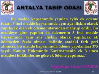 Bu madde kapsamında yapılan aylık ek ödeme tutarı, 5 inci madde kapsamında aynı aya ilişkin olarak yapılacak olan ek ödeme tutarından mahsup edilir. Bu maddeye göre yapılan ek ödemenin 5 inci madde kapsamında aynı aya ilişkin olarak yapılacak ek ödemeden fazla olması halinde aradaki fark geri alınmaz. Bu madde kapsamında ödeme yapılanlara 375 sayılı Kanun Hükmünde Kararnamenin ek 3 üncü maddesi hükümlerine göre ek ödeme yapılmaz.”  Yürürlüğe  Giriş 30.07.2010 AVUKAT SEMİH ÖNEM 