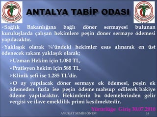 Sağlık Bakanlığına bağlı döner sermayesi bulunan kuruluşlarda çalışan hekimlere peşin döner sermaye ödemesi yapılacaktır.  Yaklaşık olarak ¼’ündeki hekimler esas alınarak en üst ödenecek rakam yaklaşık olarak; Uzman Hekim için 1.080 TL,  Pratisyen hekim için 588 TL,  Klinik şefi ise 1.285 TL’dir.  O ay yapılacak döner sermaye ek ödemesi, peşin ek ödemeden fazla ise peşin ödeme mahsup edilerek bakiye ödeme yapılacaktır. Hekimlerin bu ödemelerinden gelir vergisi ve ilave emeklilik primi kesilmektedir. Yürürlüğe  Giriş 30.07.2010 • AVUKAT SEMİH ÖNEM 