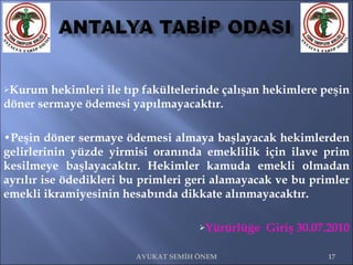 Kurum hekimleri ile tıp fakültelerinde çalışan hekimlere peşin döner sermaye ödemesi yapılmayacaktır. • Peşin döner sermaye ödemesi almaya başlayacak hekimlerden gelirlerinin yüzde yirmisi oranında emeklilik için ilave prim kesilmeye başlayacaktır. Hekimler kamuda emekli olmadan ayrılır ise ödedikleri bu primleri geri alamayacak ve bu primler emekli ikramiyesinin hesabında dikkate alınmayacaktır. Yürürlüğe  Giriş 30.07.2010 AVUKAT SEMİH ÖNEM 