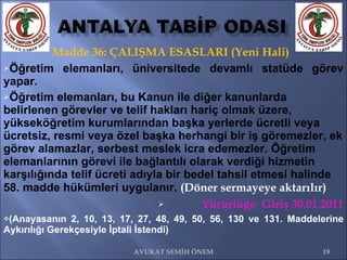 Madde 36: ÇALIŞMA ESASLARI (Yeni Hali) Öğretim elemanları, üniversitede devamlı statüde görev yapar.  Öğretim elemanları, bu Kanun ile diğer kanunlarda belirlenen görevler ve telif hakları hariç olmak üzere, yükseköğretim kurumlarından başka yerlerde ücretli veya ücretsiz, resmi veya özel başka herhangi bir iş göremezler, ek görev alamazlar, serbest meslek icra edemezler. Öğretim elemanlarının görevi ile bağlantılı olarak verdiği hizmetin karşılığında telif ücreti adıyla bir bedel tahsil etmesi halinde 58. madde hükümleri uygulanır.  (Döner sermayeye aktarılır)   Yürürlüğe  Giriş 30.01.2011 (Anayasanın 2, 10, 13, 17, 27, 48, 49, 50, 56, 130 ve 131. Maddelerine Aykırılığı Gerekçesiyle İptali İstendi) AVUKAT SEMİH ÖNEM 