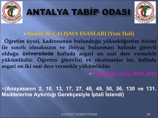 Madde 36: ÇALIŞMA ESASLARI (Yeni Hali) Öğretim üyesi, kadrosunun bulunduğu yükseköğretim birimi ile sınırlı olmaksızın ve ihtiyaç bulunması halinde görevli olduğu  üniversitede  haftada asgari on saat ders vermekle yükümlüdür. Öğretim görevlisi ve okutmanlar ise, haftada asgari on iki saat ders vermekle yükümlüdür.  Yürürlüğe  Giriş 30.01.2011 (Anayasanın 2, 10, 13, 17, 27, 48, 49, 50, 56, 130 ve 131. Maddelerine Aykırılığı Gerekçesiyle İptali İstendi) AVUKAT SEMİH ÖNEM 