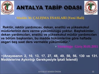 Madde 36: ÇALIŞMA ESASLARI (Yeni Hali) Rektör, rektör yardımcısı, dekan, enstitü ve yüksekokul müdürlerinin ders verme yükümlülüğü yoktur. Başhekimler, dekan yardımcıları, enstitü ve yüksekokul müdür yardımcıları ve bölüm başkanları, bu madde hükümlerine göre haftada asgari beş saat ders vermekle yükümlüdür.” Yürürlüğe  Giriş 30.01.2011 (Anayasanın 2, 10, 13, 17, 27, 48, 49, 50, 56, 130 ve 131. Maddelerine Aykırılığı Gerekçesiyle İptali İstendi) AVUKAT SEMİH ÖNEM 