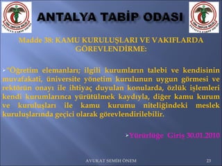 Madde 38: KAMU KURULUŞLARI VE VAKIFLARDA GÖREVLENDİRME: “ Öğretim elemanları; ilgili kurumların talebi ve kendisinin muvafakati, üniversite yönetim kurulunun uygun görmesi ve rektörün onayı ile ihtiyaç duyulan konularda, özlük işlemleri kendi kurumlarınca yürütülmek kaydıyla, diğer kamu kurum ve kuruluşları ile kamu kurumu niteliğindeki meslek kuruluşlarında geçici olarak görevlendirilebilir.  Yürürlüğe  Giriş 30.01.2010 AVUKAT SEMİH ÖNEM 