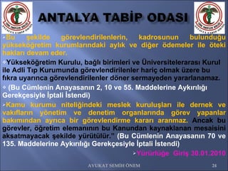Bu şekilde görevlendirilenlerin, kadrosunun bulunduğu yükseköğretim kurumlarındaki aylık ve diğer ödemeler ile öteki hakları devam eder.  Yükseköğretim Kurulu, bağlı birimleri ve Üniversitelerarası Kurul ile Adli Tıp Kurumunda görevlendirilenler hariç olmak üzere bu fıkra uyarınca görevlendirilenler döner sermayeden yararlanamaz. (Bu Cümlenin Anayasanın 2, 10 ve 55. Maddelerine Aykırılığı Gerekçesiyle İptali İstendi) Kamu kurumu niteliğindeki meslek kuruluşları ile dernek ve vakıfların yönetim ve denetim organlarında görev yapanlar bakımından ayrıca bir görevlendirme kararı aranmaz.  Ancak bu görevler, öğretim elemanının bu Kanundan kaynaklanan mesaisini aksatmayacak şekilde yürütülür.”  (Bu Cümlenin Anayasanın 70 ve 135. Maddelerine Aykırılığı Gerekçesiyle İptali İstendi) Yürürlüğe  Giriş 30.01.2010 AVUKAT SEMİH ÖNEM 