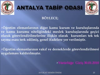 BÖYLECE; Öğretim elemanlarının diğer kamu kurum ve kuruluşlarında ve kamu kurumu niteliğindeki meslek kuruluşlarında geçici olarak görevlendirilmelerine ilişkin olarak  kurumları tek tek sayma esası terk edilmiş, genel ifadelere yer verilmiştir.  Öğretim elemanlarının vakıf ve derneklerde görevlendirilmesi uygulaması kaldırılmıştır. Yürürlüğe  Giriş 30.01.2010 AVUKAT SEMİH ÖNEM 